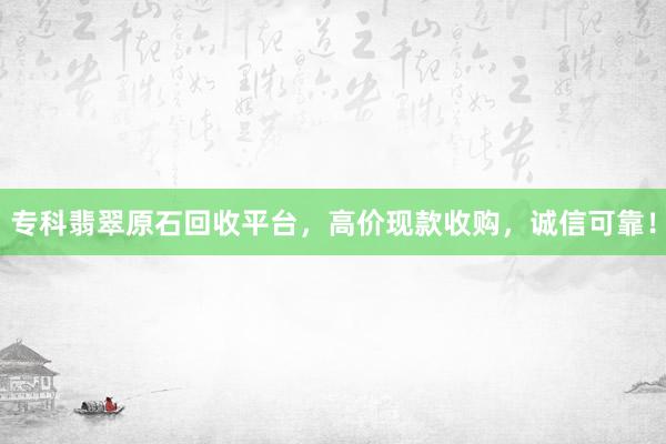 专科翡翠原石回收平台，高价现款收购，诚信可靠！