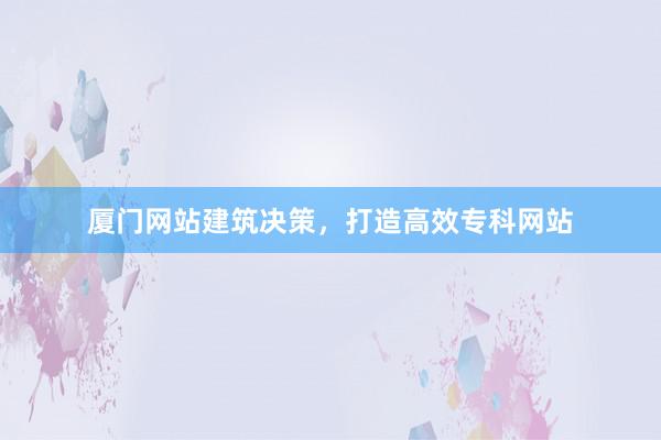厦门网站建筑决策，打造高效专科网站
