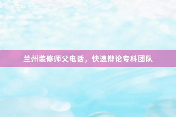 兰州装修师父电话，快速辩论专科团队