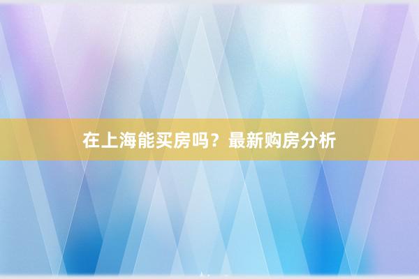 在上海能买房吗？最新购房分析