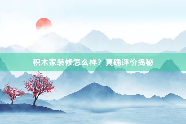 积木家装修怎么样？真确评价揭秘