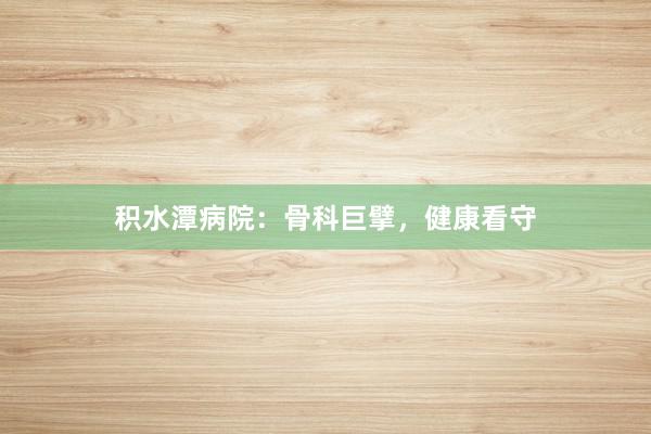 积水潭病院：骨科巨擘，健康看守