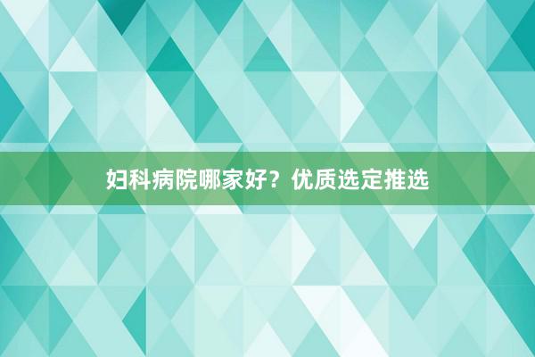 妇科病院哪家好？优质选定推选