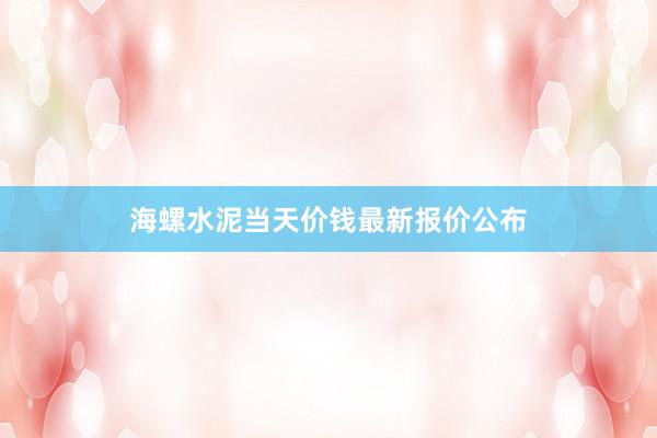 海螺水泥当天价钱最新报价公布