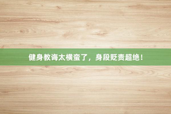 健身教诲太横蛮了，身段贬责超绝！