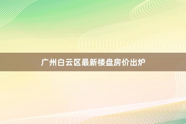 广州白云区最新楼盘房价出炉