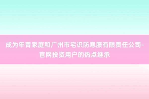 成为年青家庭和广州市宅识防寒服有限责任公司-官网投资用户的热点继承