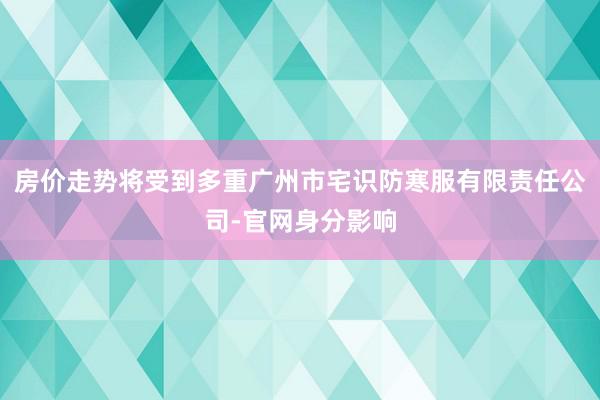 房价走势将受到多重广州市宅识防寒服有限责任公司-官网身分影响